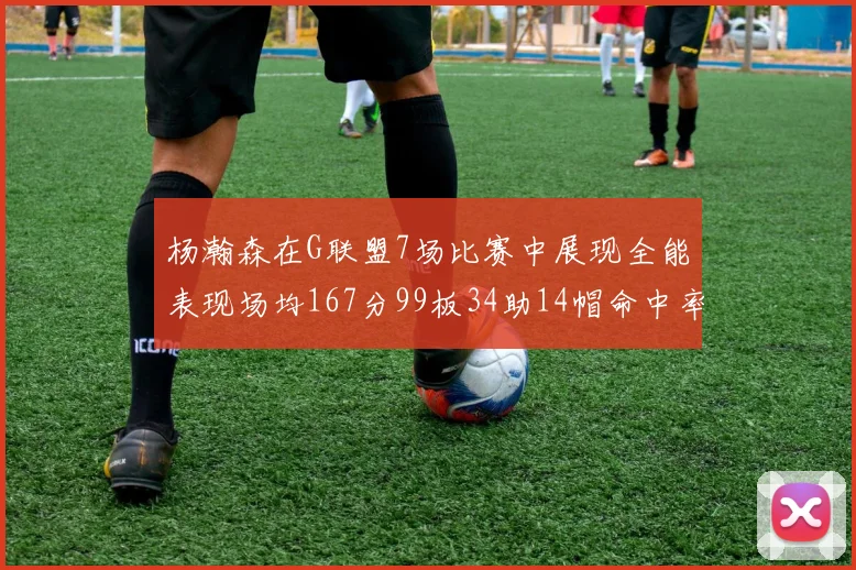 杨瀚森在G联盟7场比赛中展现全能表现场均167分99板34助14帽命中率超五成