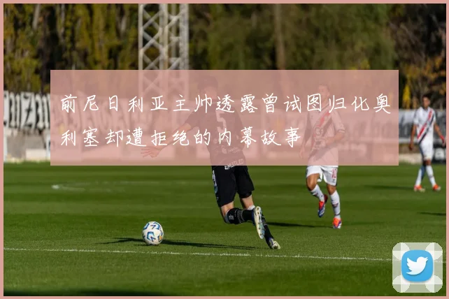 前尼日利亚主帅透露曾试图归化奥利塞却遭拒绝的内幕故事
