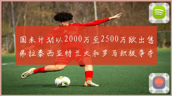 国米计划以2000万至2500万欧出售弗拉泰西亚特兰大和罗马积极争夺
