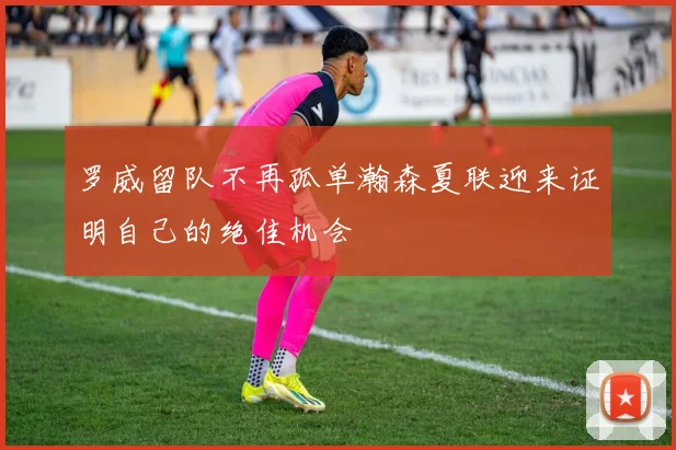 罗威留队不再孤单瀚森夏联迎来证明自己的绝佳机会