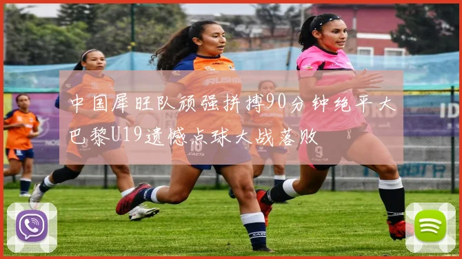 中国犀旺队顽强拼搏90分钟绝平大巴黎U19遗憾点球大战落败