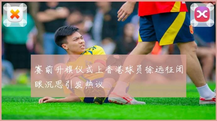 赛前升旗仪式上香港球员徐远征闭眼沉思引发热议