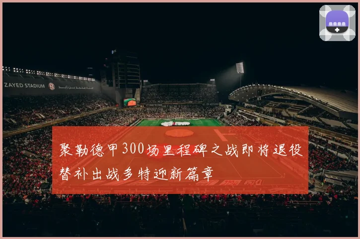 聚勒德甲300场里程碑之战即将退役替补出战多特迎新篇章