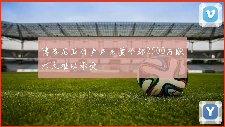 博洛尼亚对卢库米要价超2500万欧尤文难以承受