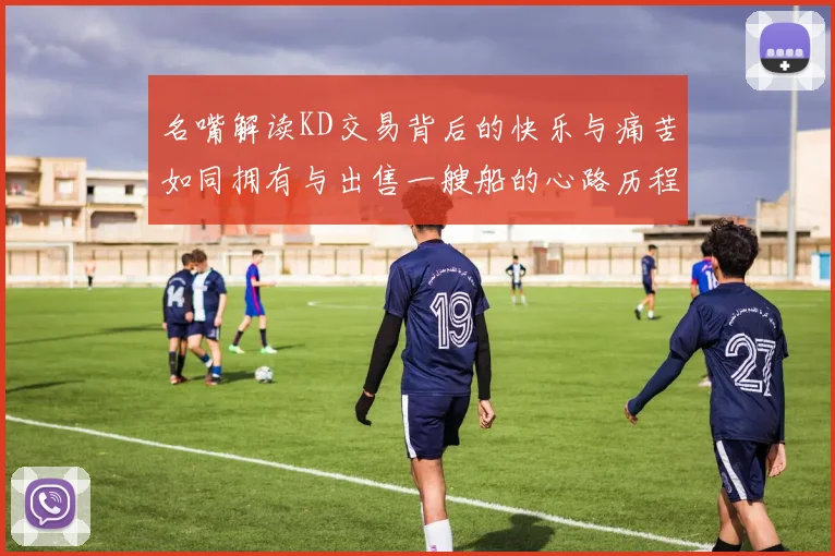 名嘴解读KD交易背后的快乐与痛苦如同拥有与出售一艘船的心路历程