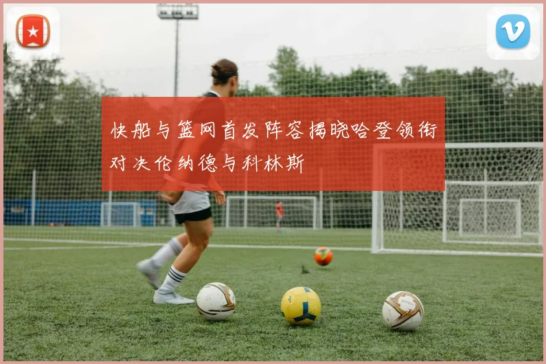 快船与篮网首发阵容揭晓哈登领衔对决伦纳德与科林斯