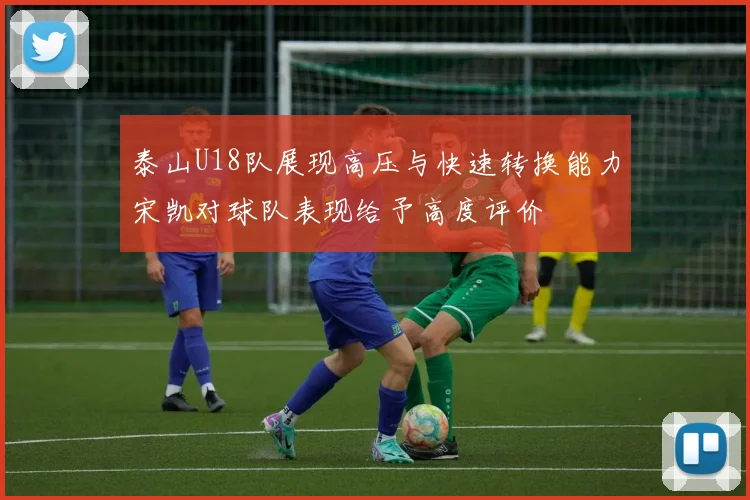 泰山U18队展现高压与快速转换能力宋凯对球队表现给予高度评价