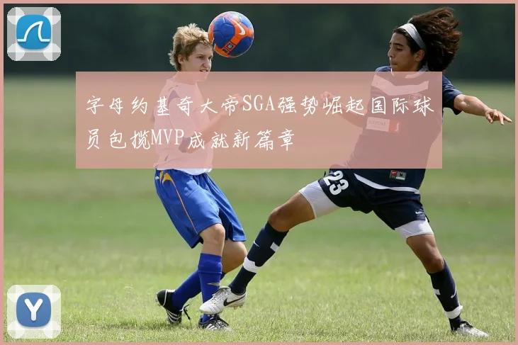 字母约基奇大帝SGA强势崛起国际球员包揽MVP成就新篇章