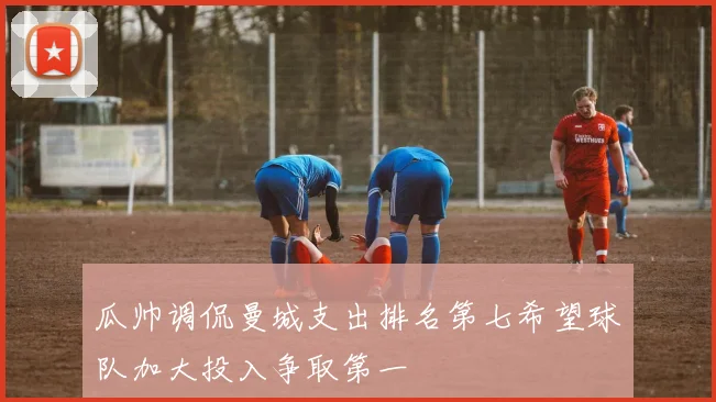 瓜帅调侃曼城支出排名第七希望球队加大投入争取第一